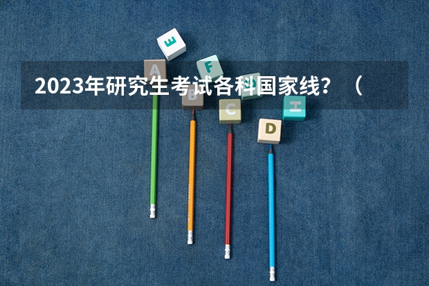 2023年研究生考试各科国家线？（23年国家线考研分数线）