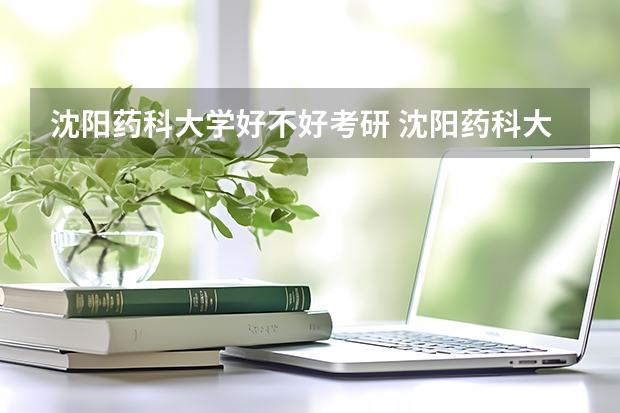 沈阳药科大学好不好考研 沈阳药科大学2023考研分数参考