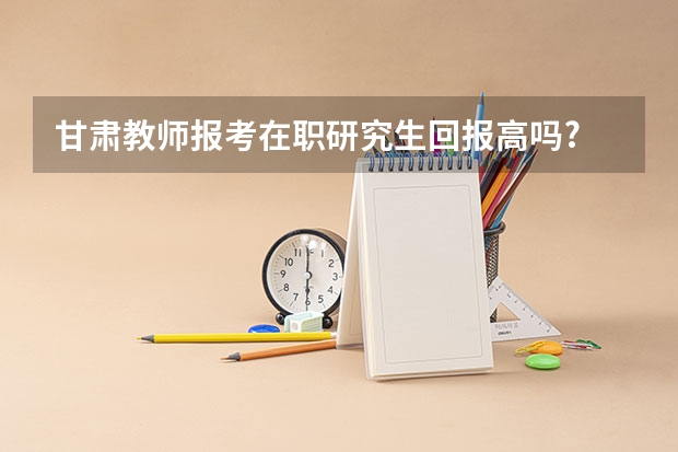 甘肃教师报考在职研究生回报高吗?