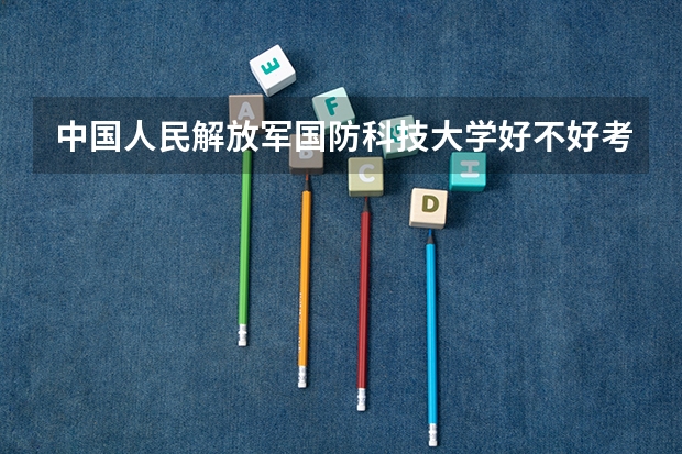 中国人民解放军国防科技大学好不好考研 中国人民解放军国防科技大学2023考研分数参考