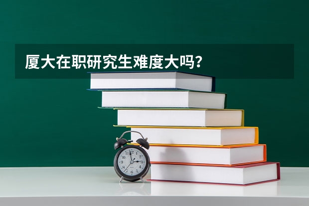 厦大在职研究生难度大吗？