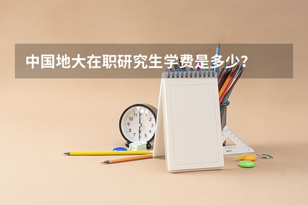 中国地大在职研究生学费是多少？