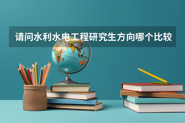 请问水利水电工程研究生方向哪个比较好，哪个学校的该专业比较有优势，招生人数和报考难度又是怎样的？
