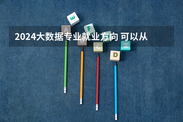 2024大数据专业就业方向 可以从事哪些工作
