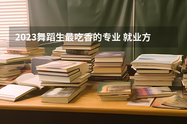 2023舞蹈生最吃香的专业 就业方向有哪些