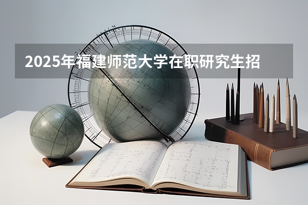 2025年福建师范大学在职研究生招生简章汇总！学费多少钱？