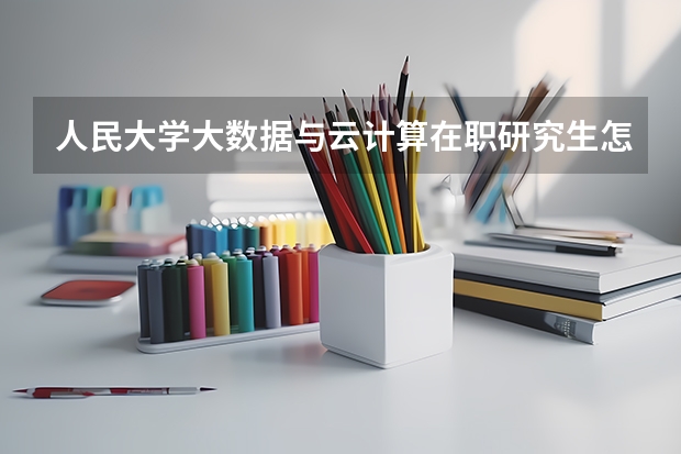人民大学大数据与云计算在职研究生怎么样