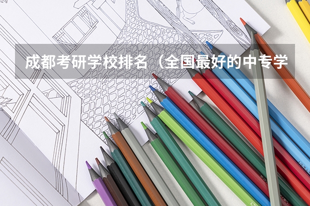 成都考研学校排名（全国最好的中专学校排名）