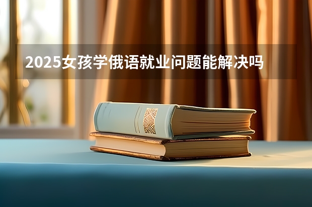 2025女孩学俄语就业问题能解决吗 好找工作吗