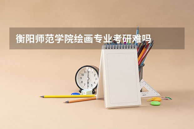 衡阳师范学院绘画专业考研难吗