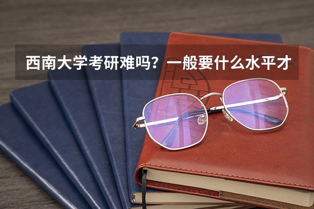 西南大学考研难吗？一般要什么水平才可以进入？