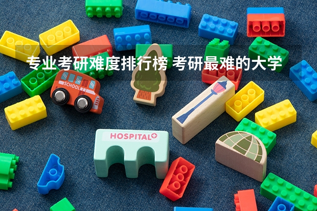 专业考研难度排行榜 考研最难的大学排名 考研难度低的专业排名
