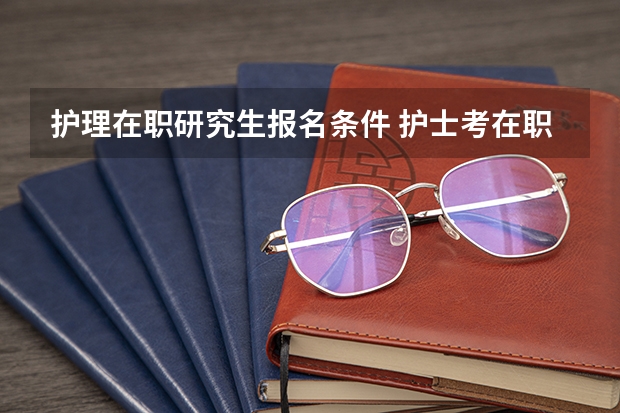 护理在职研究生报名条件 护士考在职研究生的条件
