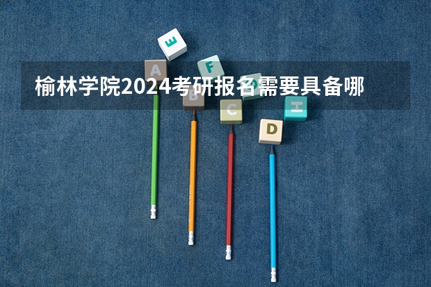 榆林学院2024考研报名需要具备哪些条件
