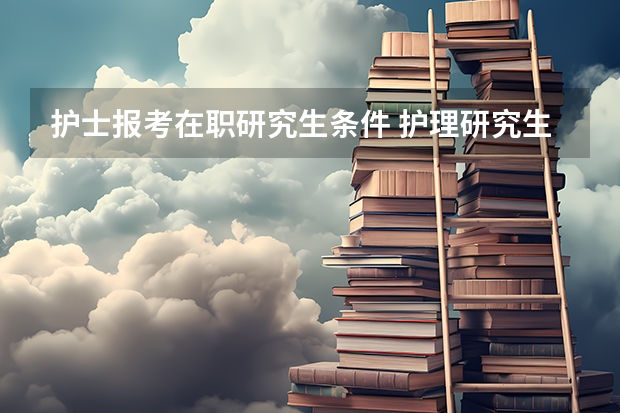 护士报考在职研究生条件 护理研究生报考条件与要求？