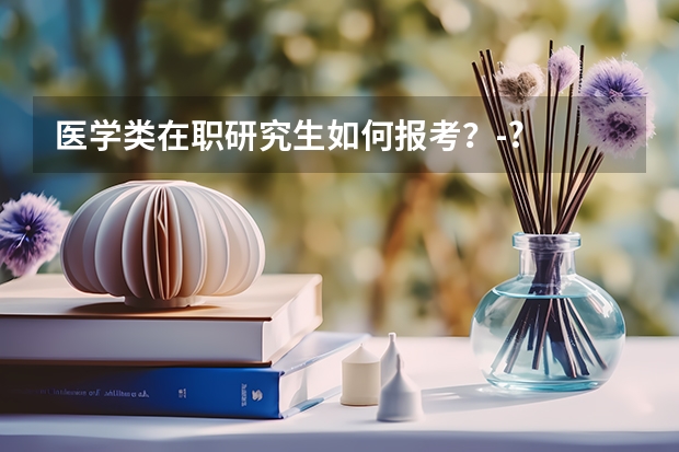 医学类在职研究生如何报考？-?