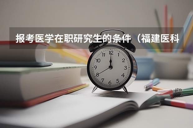 报考医学在职研究生的条件（福建医科大学在职研究生报考条件）