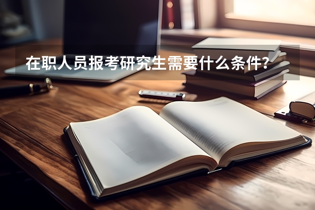 在职人员报考研究生需要什么条件？