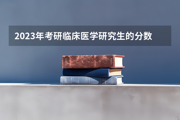 2023年考研临床医学研究生的分数线是多少？